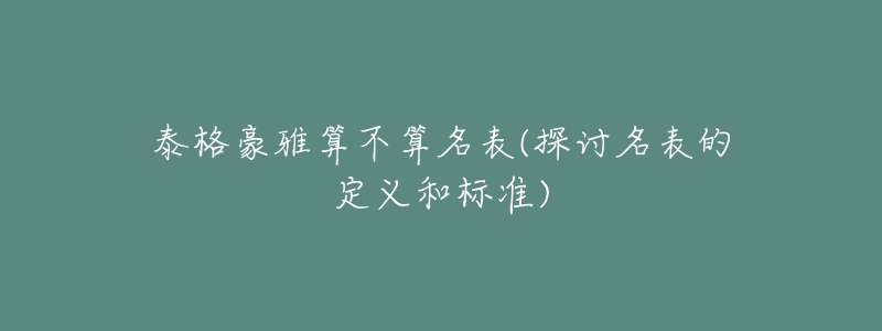 泰格豪雅算不算名表(探讨名表的定义和标准)-名表号 泰格豪雅算不算名表(探讨名表的定义和标准)