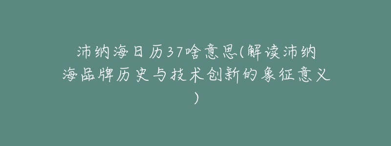 沛纳海日历37啥意思(解读沛纳海品牌历史与技术创新的象征意义)-名表号 沛纳海日历37啥意思(解读沛纳海品牌历史与技术创新的象征意义)