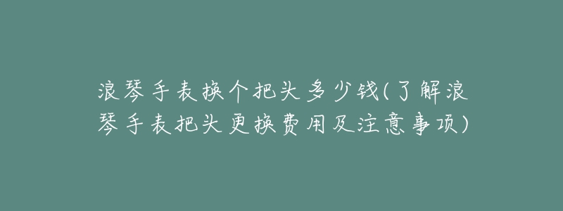 浪琴手表换个把头多少钱(了解浪琴手表把头更换费用及注意事项)