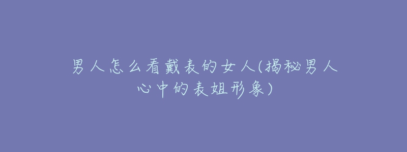 男人怎么看戴表的女人(揭秘男人心中的表姐形象)-名表号 男人怎么看戴表的女人(揭秘男人心中的表姐形象)