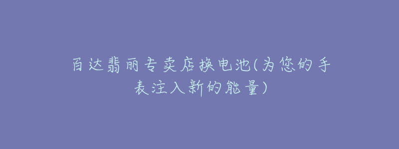 百达翡丽专卖店换电池(为您的手表注入新的能量)-名表号 百达翡丽专卖店换电池(为您的手表注入新的能量)
