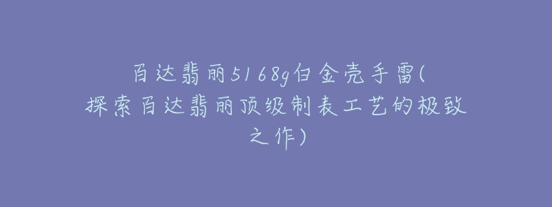 百达翡丽5168g白金壳手雷(探索百达翡丽顶级制表工艺的极致之作)-名表号 百达翡丽5168g白金壳手雷(探索百达翡丽顶级制表工艺的极致之作)