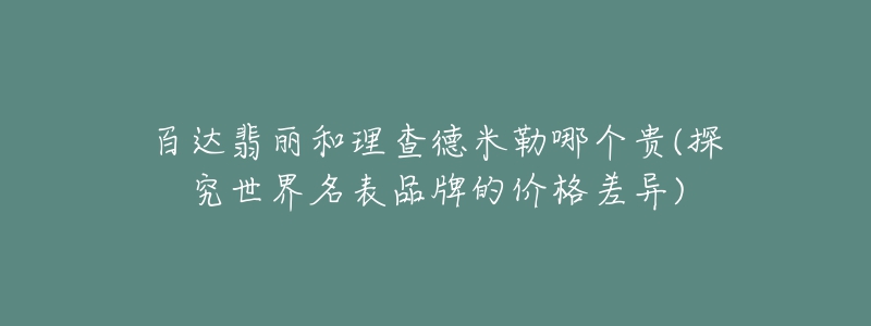 百达翡丽和理查德米勒哪个贵(探究世界名表品牌的价格差异)-名表号 百达翡丽和理查德米勒哪个贵(探究世界名表品牌的价格差异)
