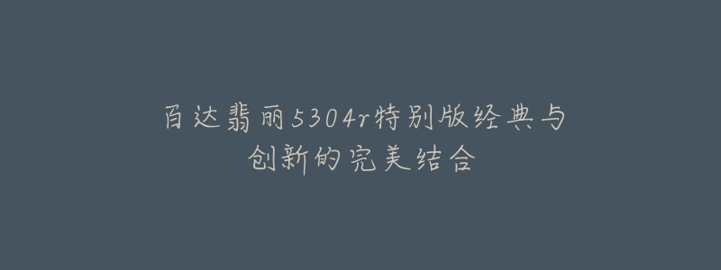 百达翡丽5304r特别版经典与创新的完美结合-名表号 百达翡丽5304r特别版经典与创新的完美结合