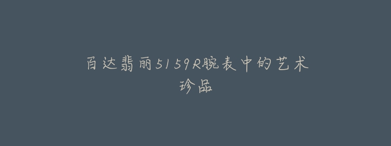 百达翡丽5159R腕表中的艺术珍品-名表号 百达翡丽5159R腕表中的艺术珍品