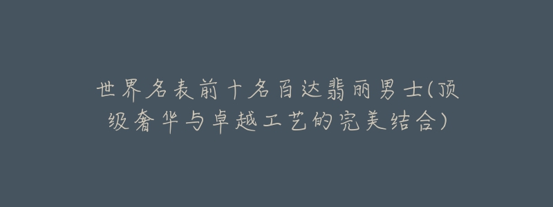 世界名表前十名百达翡丽男士(顶级奢华与卓越工艺的完美结合)-名表号 世界名表前十名百达翡丽男士(顶级奢华与卓越工艺的完美结合)