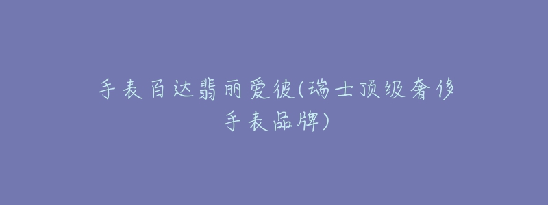 手表百达翡丽爱彼(瑞士顶级奢侈手表品牌)-名表号 手表百达翡丽爱彼(瑞士顶级奢侈手表品牌)