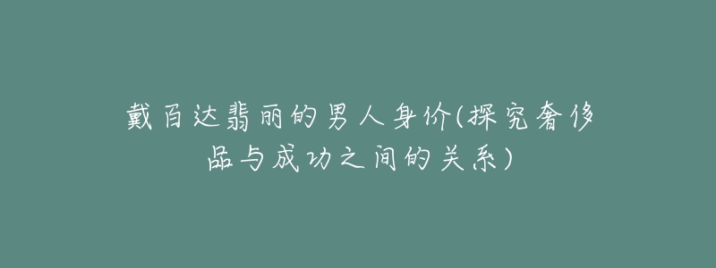 戴百达翡丽的男人身价(探究奢侈品与成功之间的关系)-名表号 戴百达翡丽的男人身价(探究奢侈品与成功之间的关系)