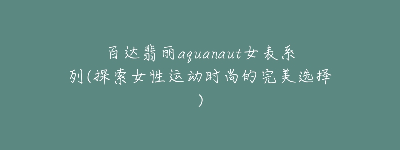 百达翡丽aquanaut女表系列(探索女性运动时尚的完美选择)-名表号 百达翡丽aquanaut女表系列(探索女性运动时尚的完美选择)