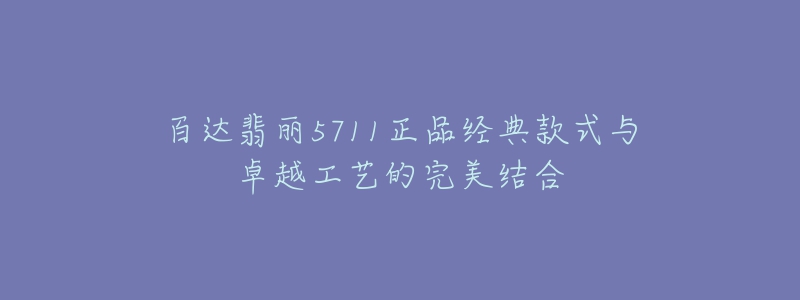百达翡丽5711正品经典款式与卓越工艺的完美结合-名表号 百达翡丽5711正品经典款式与卓越工艺的完美结合