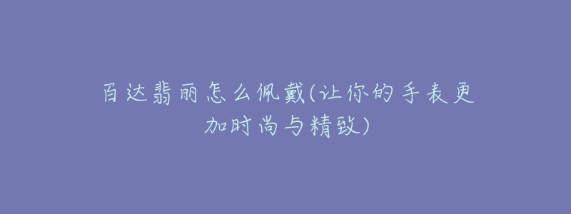 百达翡丽怎么佩戴(让你的手表更加时尚与精致)-名表号 百达翡丽怎么佩戴(让你的手表更加时尚与精致)
