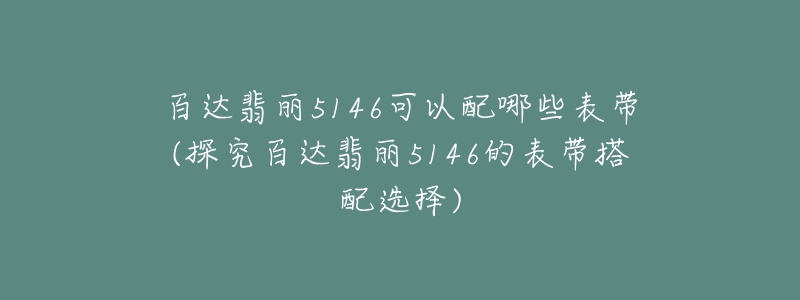 百达翡丽5146可以配哪些表带(探究百达翡丽5146的表带搭配选择)-名表号 百达翡丽5146可以配哪些表带(探究百达翡丽5146的表带搭配选择)