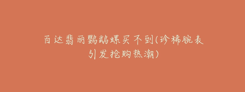 百达翡丽鹦鹉螺买不到(珍稀腕表引发抢购热潮)-名表号 百达翡丽鹦鹉螺买不到(珍稀腕表引发抢购热潮)