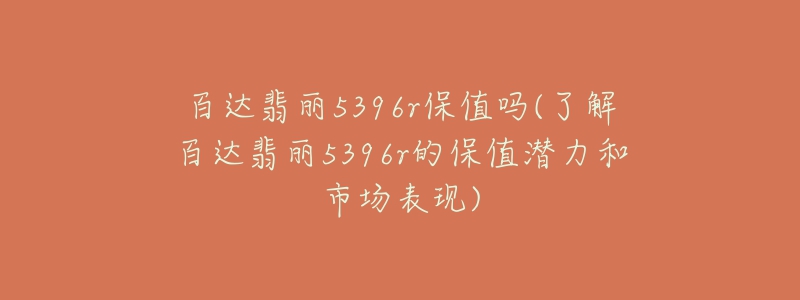 百达翡丽5396r保值吗(了解百达翡丽5396r的保值潜力和市场表现)-名表号 百达翡丽5396r保值吗(了解百达翡丽5396r的保值潜力和市场表现)