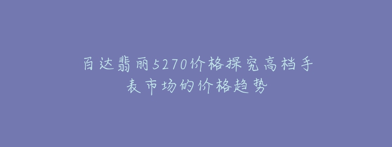 百达翡丽5270价格探究高档手表市场的价格趋势-名表号 百达翡丽5270价格探究高档手表市场的价格趋势