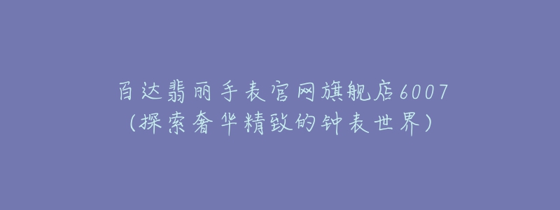 百达翡丽手表官网旗舰店6007(探索奢华精致的钟表世界)-名表号 百达翡丽手表官网旗舰店6007(探索奢华精致的钟表世界)