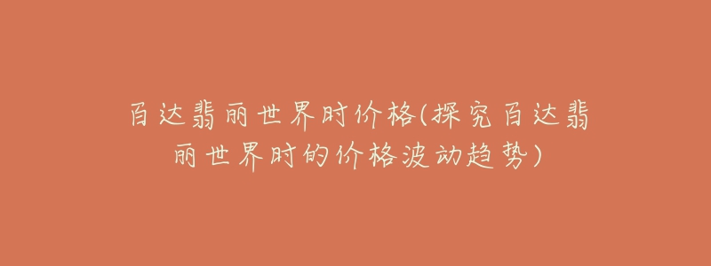 百达翡丽世界时价格(探究百达翡丽世界时的价格波动趋势)-名表号 百达翡丽世界时价格(探究百达翡丽世界时的价格波动趋势)