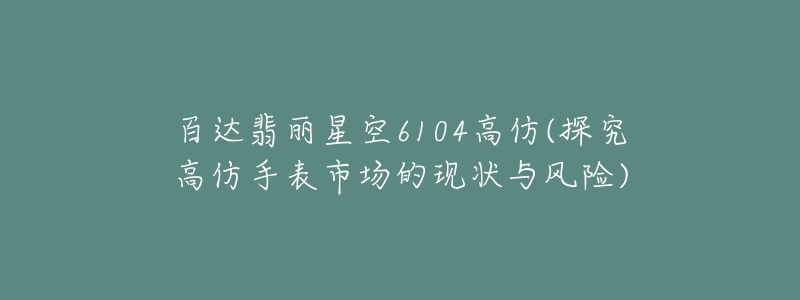 百达翡丽星空6104高仿(探究高仿手表市场的现状与风险)-名表号 百达翡丽星空6104高仿(探究高仿手表市场的现状与风险)
