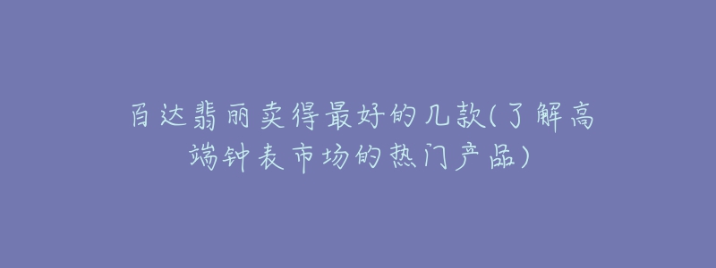 百达翡丽卖得最好的几款(了解高端钟表市场的热门产品)-名表号 百达翡丽卖得最好的几款(了解高端钟表市场的热门产品)