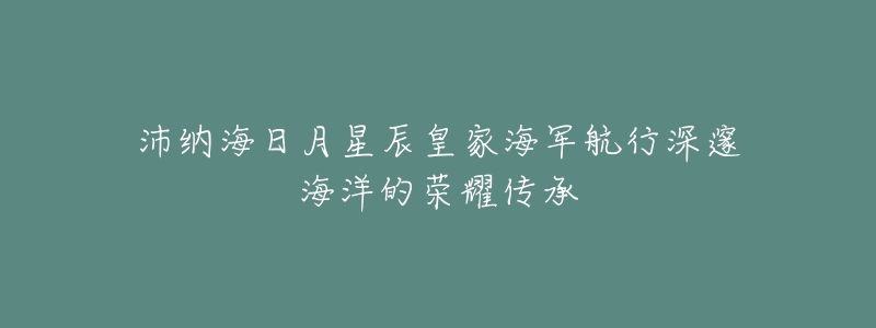 沛纳海日月星辰皇家海军航行深邃海洋的荣耀传承-名表号 沛纳海日月星辰皇家海军航行深邃海洋的荣耀传承