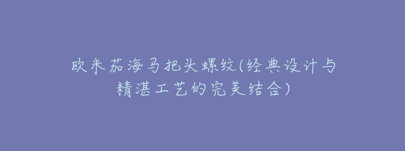 欧米茄海马把头螺纹(经典设计与精湛工艺的完美结合)-名表号 欧米茄海马把头螺纹(经典设计与精湛工艺的完美结合)