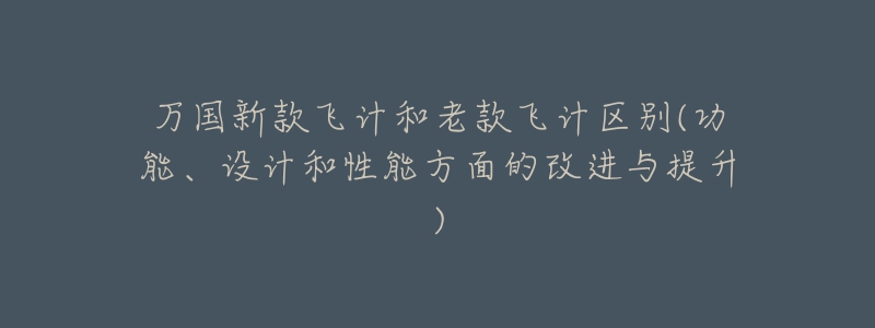 万国新款飞计和老款飞计区别(功能、设计和性能方面的改进与提升)-名表号 万国新款飞计和老款飞计区别(功能、设计和性能方面的改进与提升)
