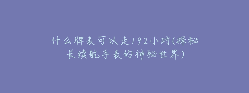 什么牌表可以走192小时(探秘长续航手表的神秘世界)-名表号 什么牌表可以走192小时(探秘长续航手表的神秘世界)