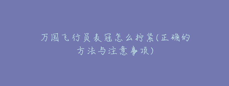万国飞行员表冠怎么拧紧(正确的方法与注意事项)-名表号 万国飞行员表冠怎么拧紧(正确的方法与注意事项)