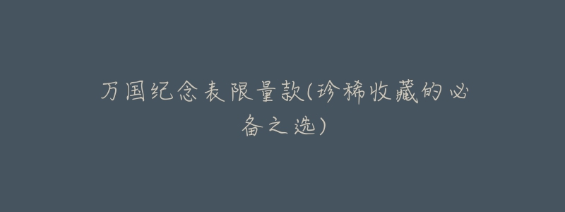 万国纪念表限量款(珍稀收藏的必备之选)-名表号 万国纪念表限量款(珍稀收藏的必备之选)