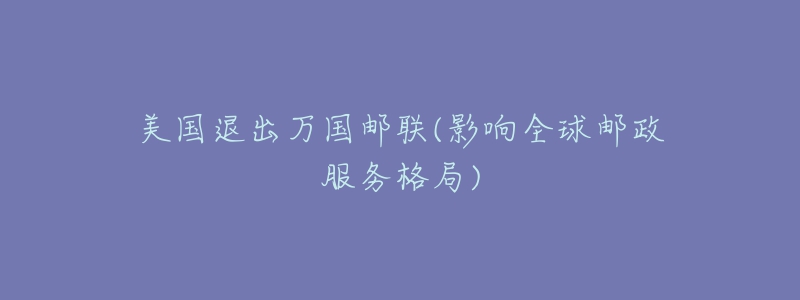 美国退出万国邮联(影响全球邮政服务格局)-名表号 美国退出万国邮联(影响全球邮政服务格局)