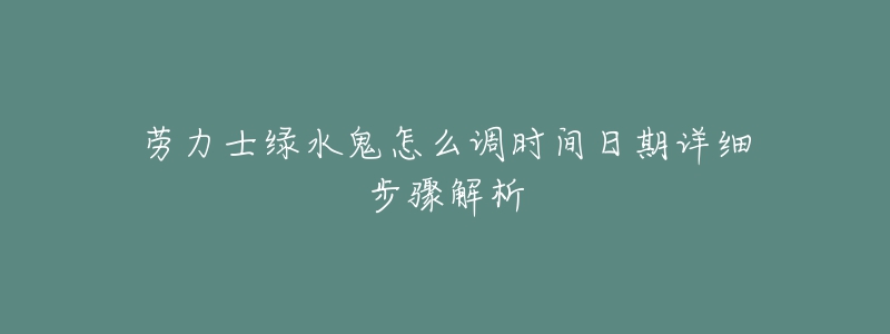 劳力士绿水鬼怎么调时间日期详细步骤解析-名表号 劳力士绿水鬼怎么调时间日期详细步骤解析