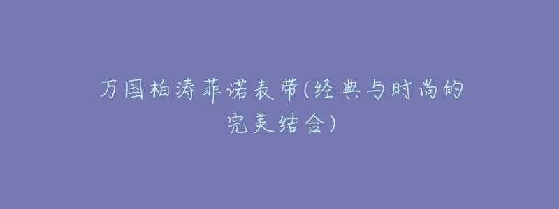 万国柏涛菲诺表带(经典与时尚的完美结合)-名表号 万国柏涛菲诺表带(经典与时尚的完美结合)