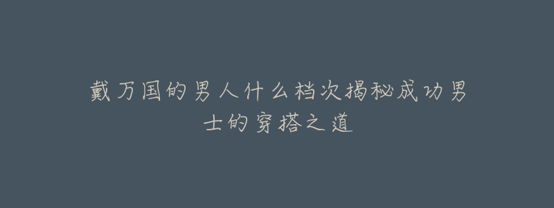 戴万国的男人什么档次揭秘成功男士的穿搭之道-名表号 戴万国的男人什么档次揭秘成功男士的穿搭之道