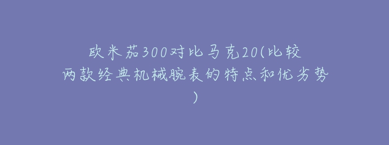 欧米茄300对比马克20(比较两款经典机械腕表的特点和优劣势)-名表号 欧米茄300对比马克20(比较两款经典机械腕表的特点和优劣势)