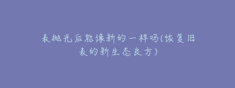 表抛光后能像新的一样吗(恢复旧表的新生态良方)-名表号 表抛光后能像新的一样吗(恢复旧表的新生态良方)