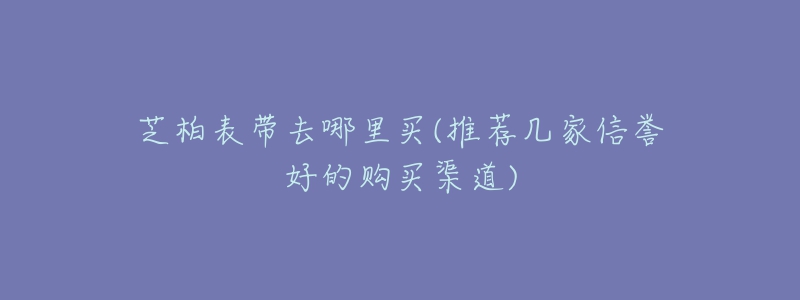 芝柏表带去哪里买(推荐几家信誉好的购买渠道)-名表号 芝柏表带去哪里买(推荐几家信誉好的购买渠道)
