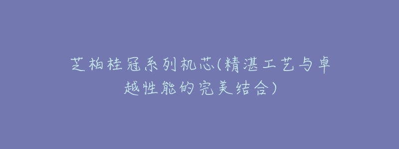 芝柏桂冠系列机芯(精湛工艺与卓越性能的完美结合)-名表号 芝柏桂冠系列机芯(精湛工艺与卓越性能的完美结合)