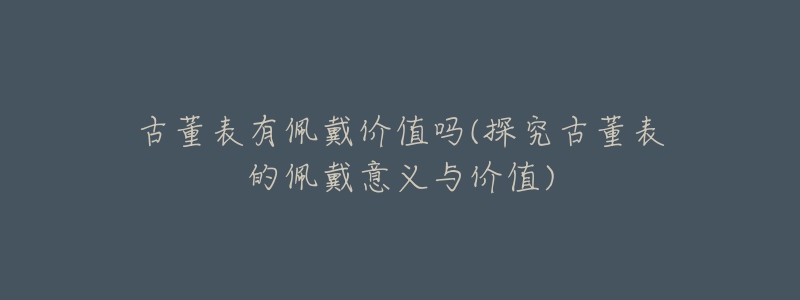 古董表有佩戴价值吗(探究古董表的佩戴意义与价值)-名表号 古董表有佩戴价值吗(探究古董表的佩戴意义与价值)