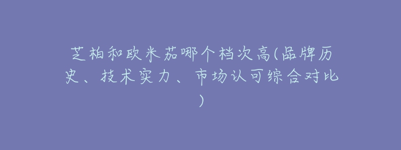 芝柏和欧米茄哪个档次高(品牌历史、技术实力、市场认可综合对比)-名表号 芝柏和欧米茄哪个档次高(品牌历史、技术实力、市场认可综合对比)