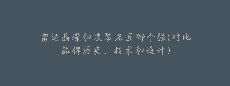 雷达晶璨和浪琴名匠哪个强(对比品牌历史、技术和设计)-名表号 雷达晶璨和浪琴名匠哪个强(对比品牌历史、技术和设计)