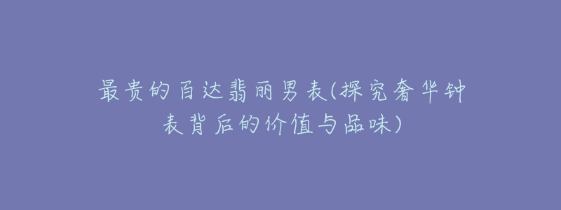 最贵的百达翡丽男表(探究奢华钟表背后的价值与品味)-名表号 最贵的百达翡丽男表(探究奢华钟表背后的价值与品味)