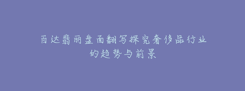 百达翡丽盘面翻写探究奢侈品行业的趋势与前景-名表号 百达翡丽盘面翻写探究奢侈品行业的趋势与前景