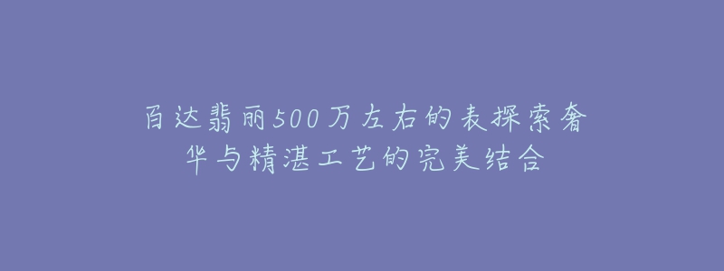 百达翡丽500万左右的表探索奢华与精湛工艺的完美结合-名表号 百达翡丽500万左右的表探索奢华与精湛工艺的完美结合