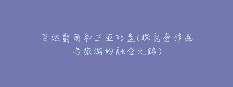 百达翡丽和三亚转盘(探究奢侈品与旅游的融合之路)-名表号 百达翡丽和三亚转盘(探究奢侈品与旅游的融合之路)