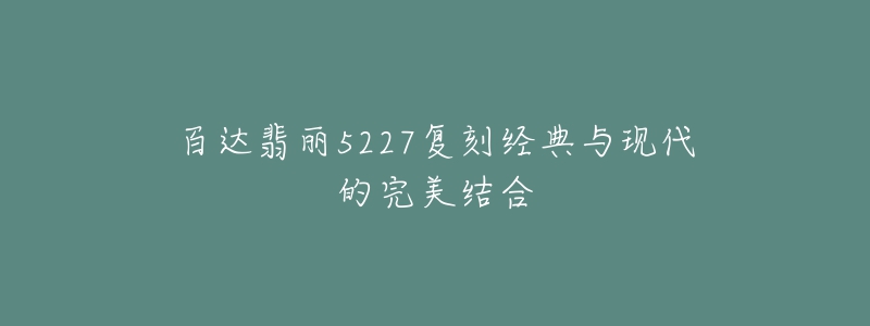 百达翡丽5227复刻经典与现代的完美结合-名表号 百达翡丽5227复刻经典与现代的完美结合