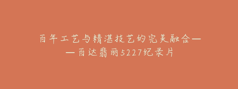 百年工艺与精湛技艺的完美融合——百达翡丽5227纪录片-名表号 百年工艺与精湛技艺的完美融合——百达翡丽5227纪录片
