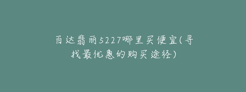 百达翡丽5227哪里买便宜(寻找最优惠的购买途径)-名表号 百达翡丽5227哪里买便宜(寻找最优惠的购买途径)