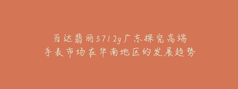 百达翡丽5712g广东探究高端手表市场在华南地区的发展趋势-名表号 百达翡丽5712g广东探究高端手表市场在华南地区的发展趋势