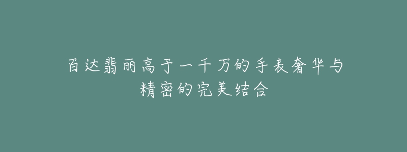 百达翡丽高于一千万的手表奢华与精密的完美结合-名表号 百达翡丽高于一千万的手表奢华与精密的完美结合