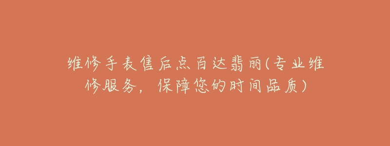维修手表售后点百达翡丽(专业维修服务,保障您的时间品质)-名表号 维修手表售后点百达翡丽(专业维修服务,保障您的时间品质)